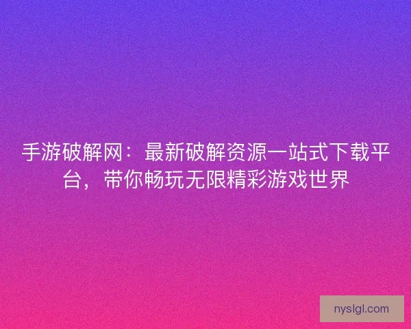 手游破解网：最新破解资源一站式下载平台，带你畅玩无限精彩游戏世界