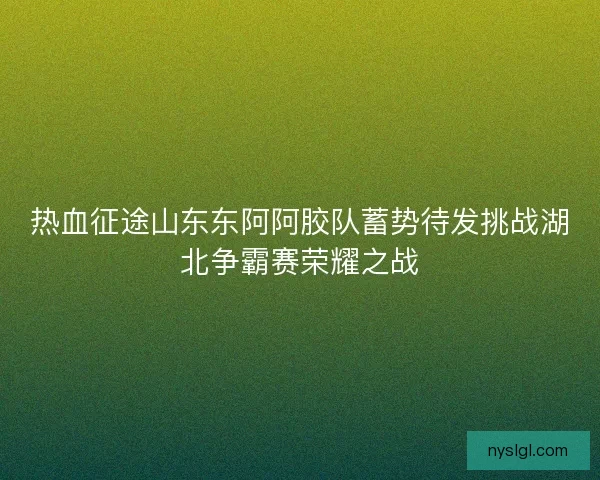 热血征途山东东阿阿胶队蓄势待发挑战湖北争霸赛荣耀之战